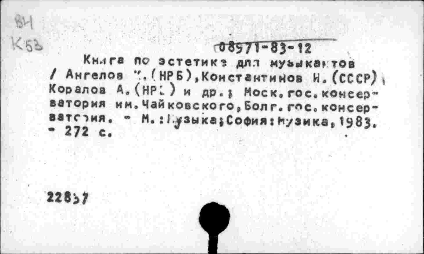 ﻿-0^57ТШ-12
Книга по эстетике длл муьыка» тов / Ангелов *', ( НРБ) ,Константинов И. (СССР) Коралов А.(НР1) и др. $ Моск,гос.консер~ ватория им.Чай ковского,Бол г.гос.конеер-ватслия. - М.: 1^зы ка $ София: Куэнка» 1983.
«83?